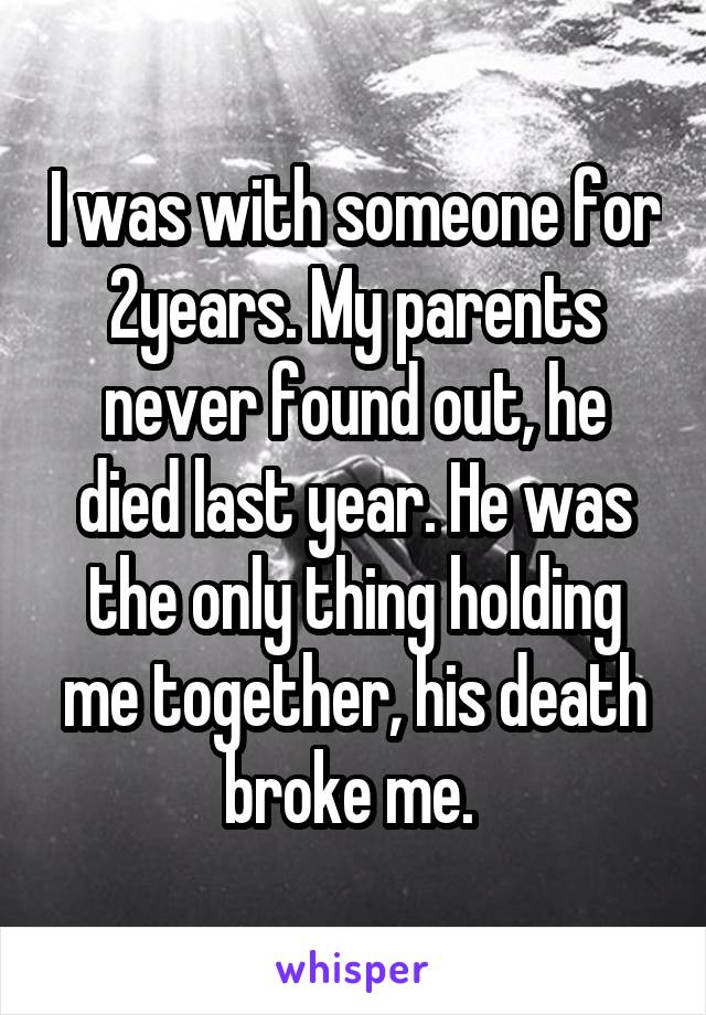 I was with someone for 2years. My parents never found out, he died last year. He was the only thing holding me together, his death broke me. 