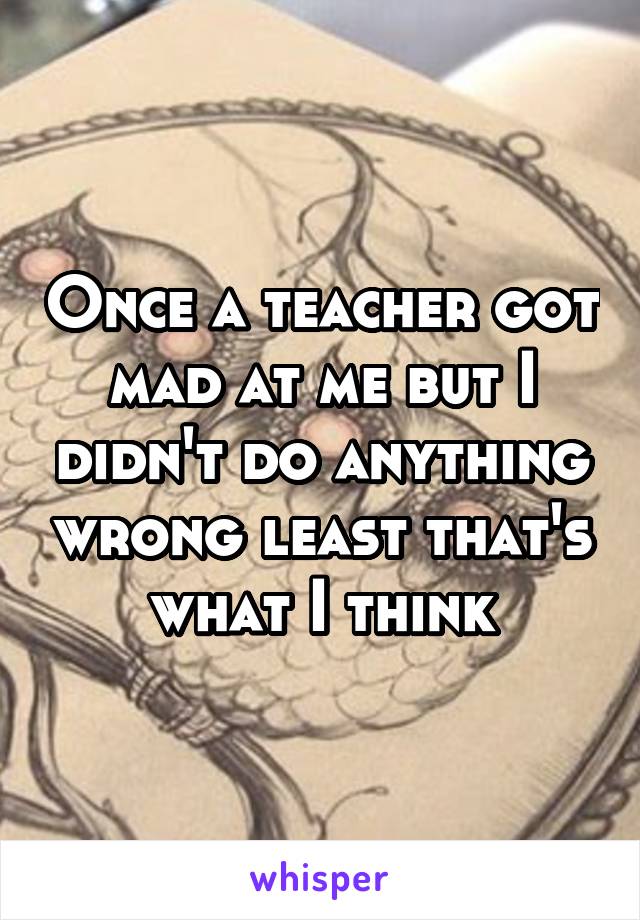 Once a teacher got mad at me but I didn't do anything wrong least that's what I think