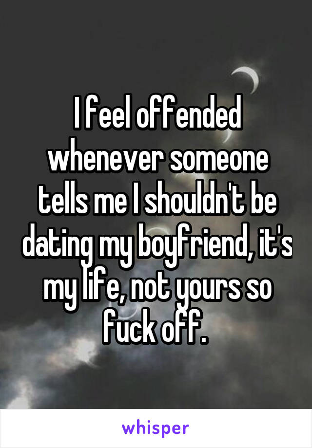 I feel offended whenever someone tells me I shouldn't be dating my boyfriend, it's my life, not yours so fuck off. 