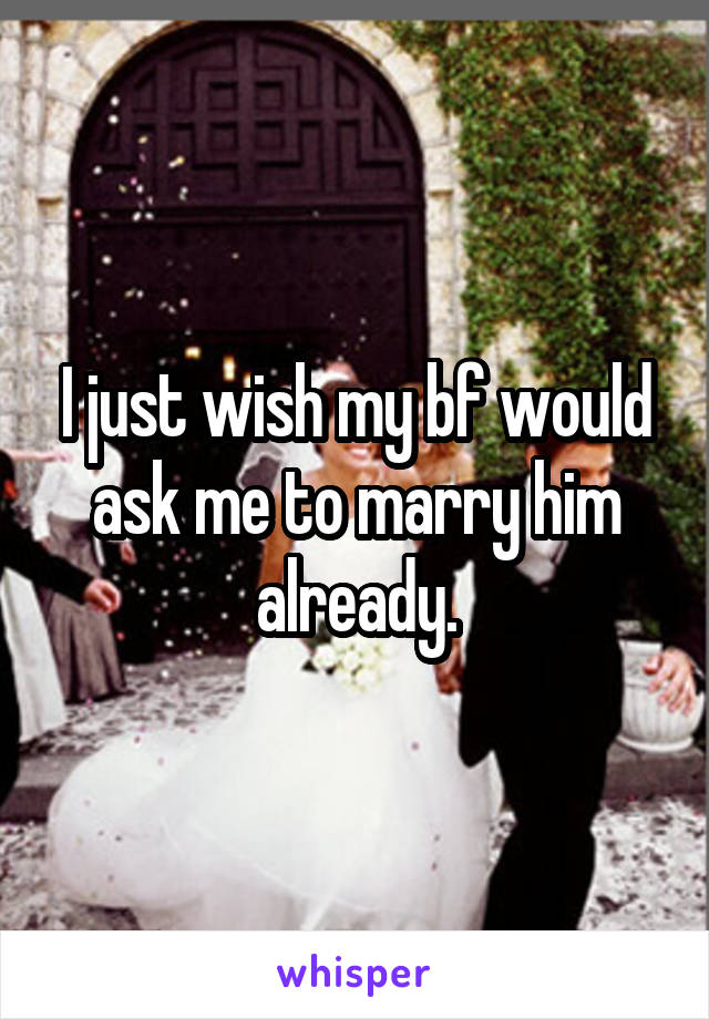 I just wish my bf would ask me to marry him already.