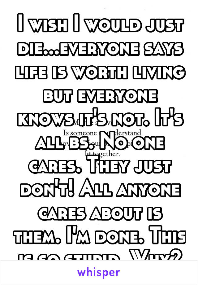 I wish I would just die...everyone says life is worth living but everyone knows it's not. It's all bs. No one cares. They just don't! All anyone cares about is them. I'm done. This is so stupid. Why?