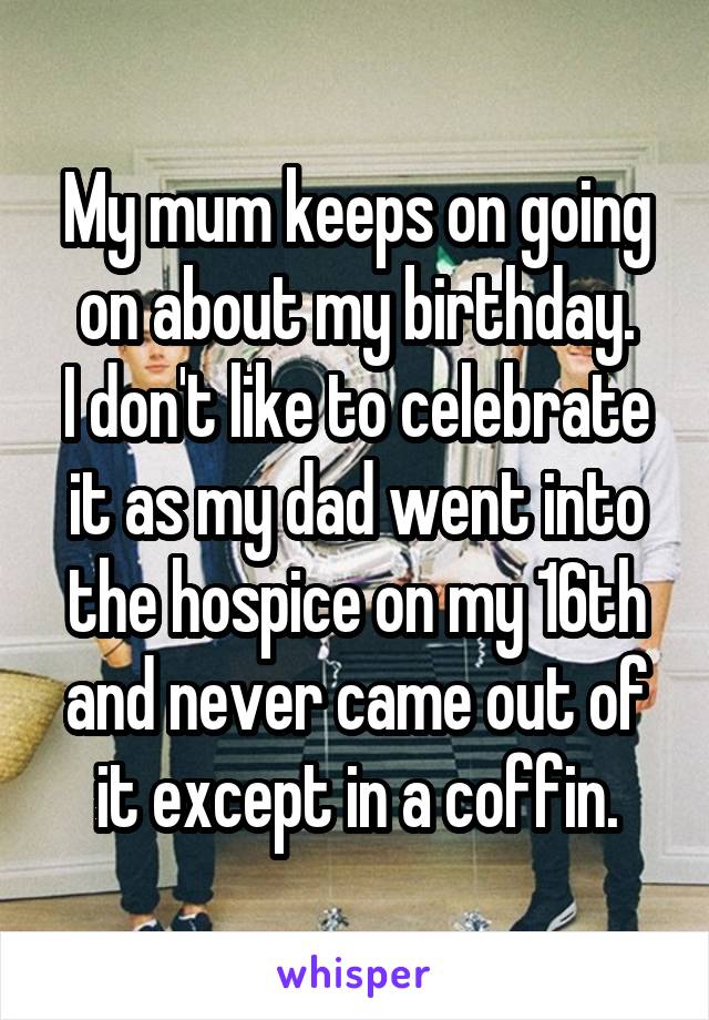 My mum keeps on going on about my birthday.
I don't like to celebrate it as my dad went into the hospice on my 16th and never came out of it except in a coffin.