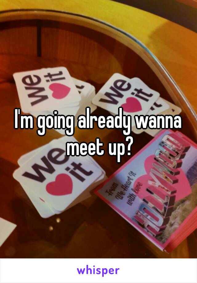 I'm going already wanna meet up?