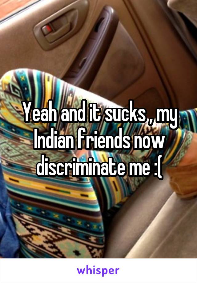 Yeah and it sucks , my Indian friends now discriminate me :(