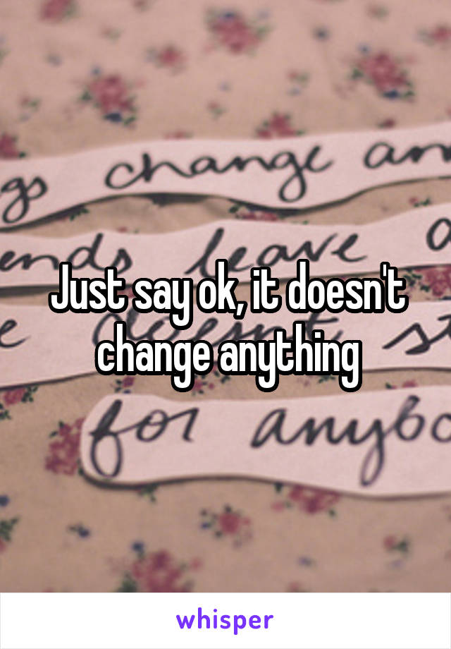 Just say ok, it doesn't change anything