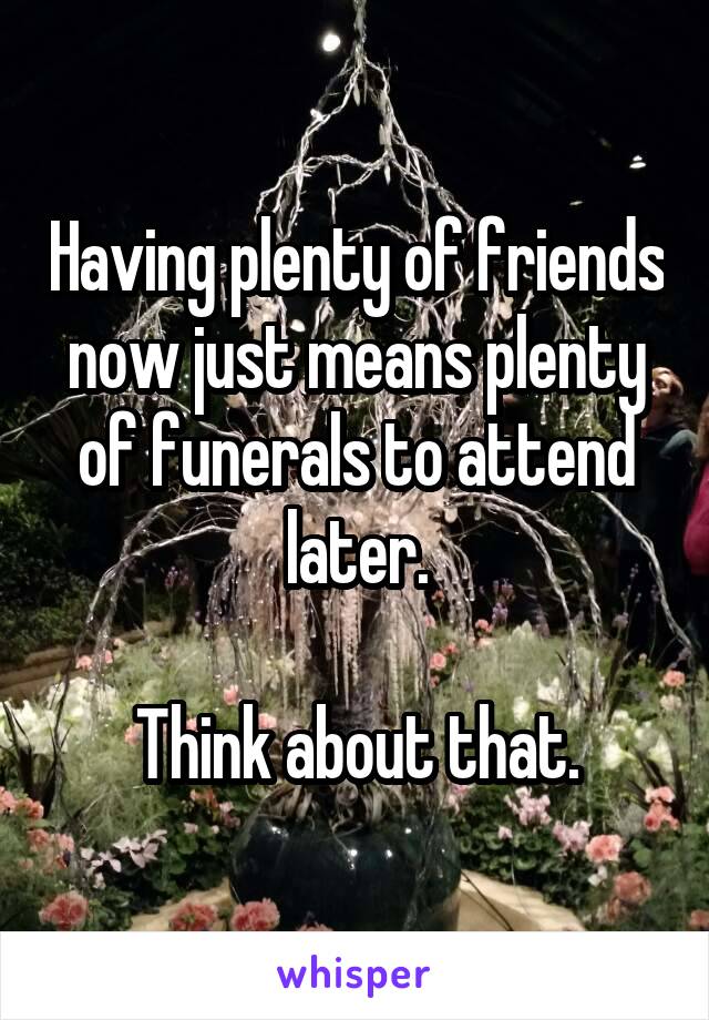 Having plenty of friends now just means plenty of funerals to attend later.

Think about that.