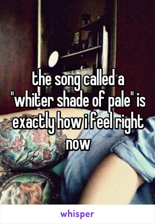 the song called a ''whiter shade of pale'' is exactly how i feel right now