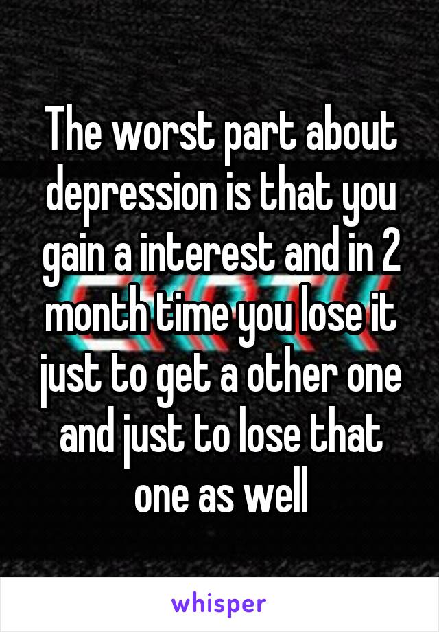 The worst part about depression is that you gain a interest and in 2 month time you lose it just to get a other one and just to lose that one as well