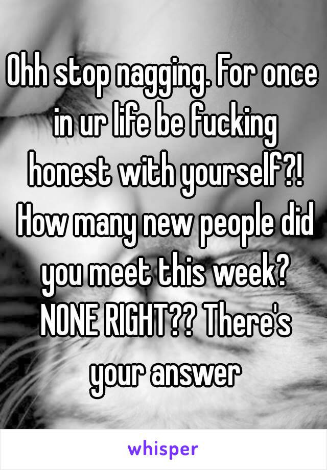 Ohh stop nagging. For once in ur life be fucking honest with yourself?! How many new people did you meet this week? NONE RIGHT?? There's your answer