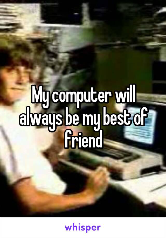 My computer will always be my best of friend