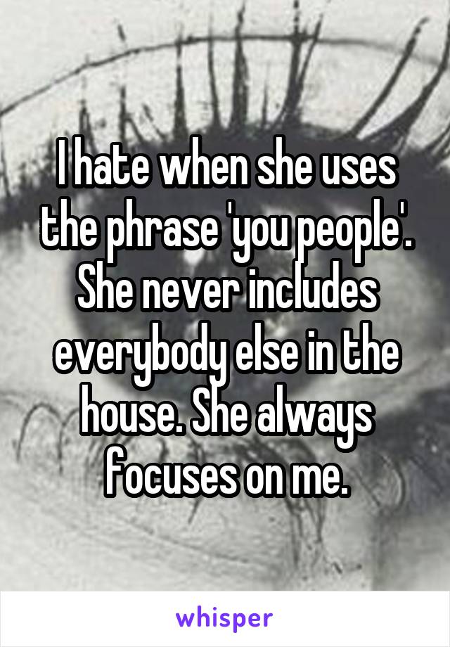 I hate when she uses the phrase 'you people'. She never includes everybody else in the house. She always focuses on me.