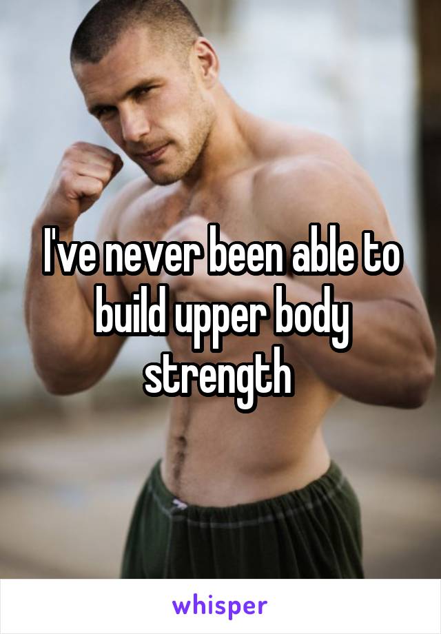 I've never been able to build upper body strength 