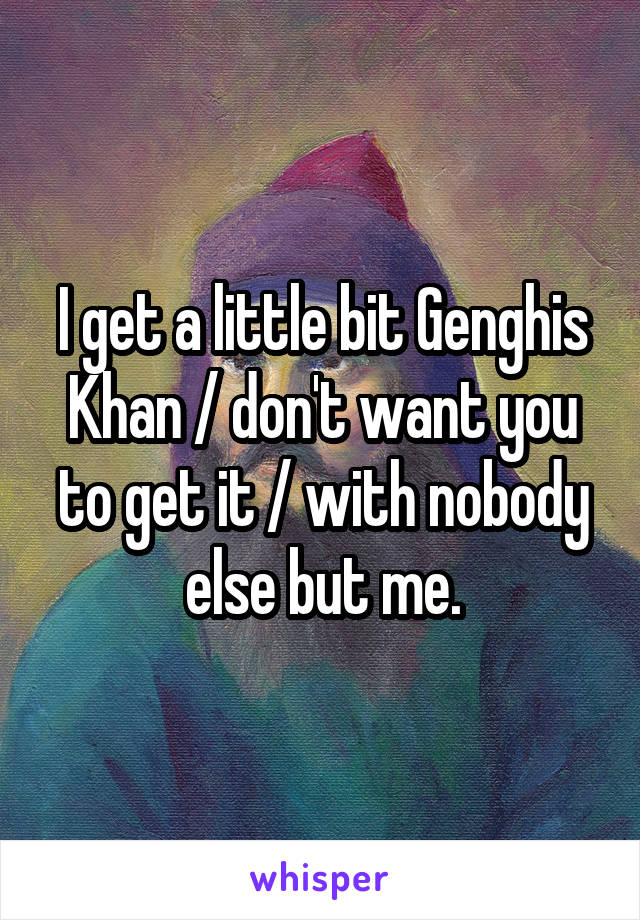 I get a little bit Genghis Khan / don't want you to get it / with nobody else but me.