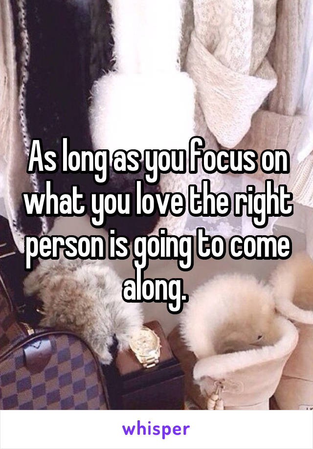 As long as you focus on what you love the right person is going to come along. 