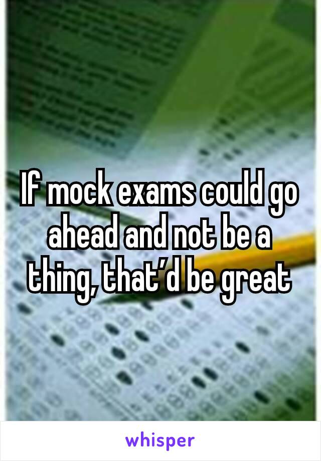 If mock exams could go ahead and not be a thing, that’d be great