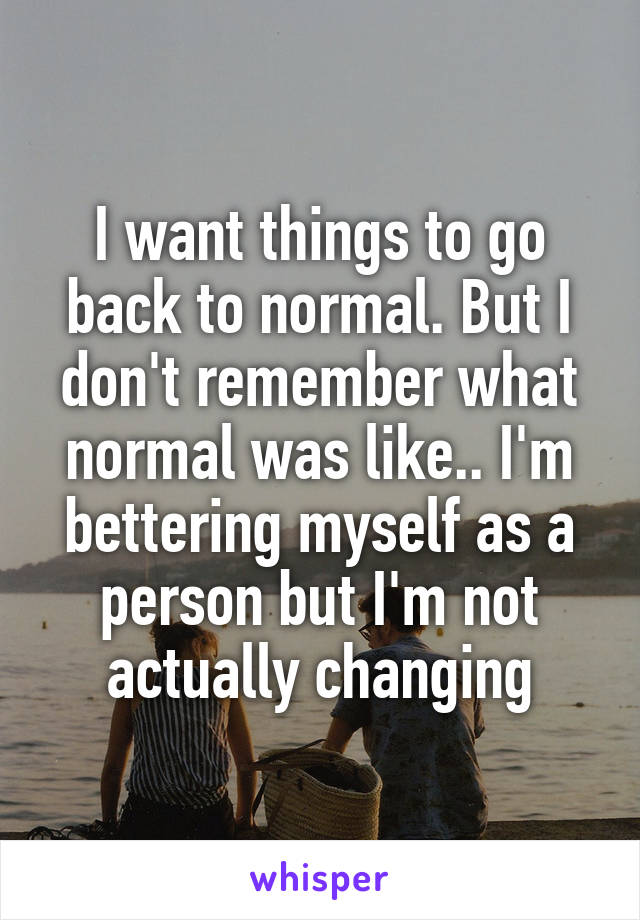 I want things to go back to normal. But I don't remember what normal was like.. I'm bettering myself as a person but I'm not actually changing