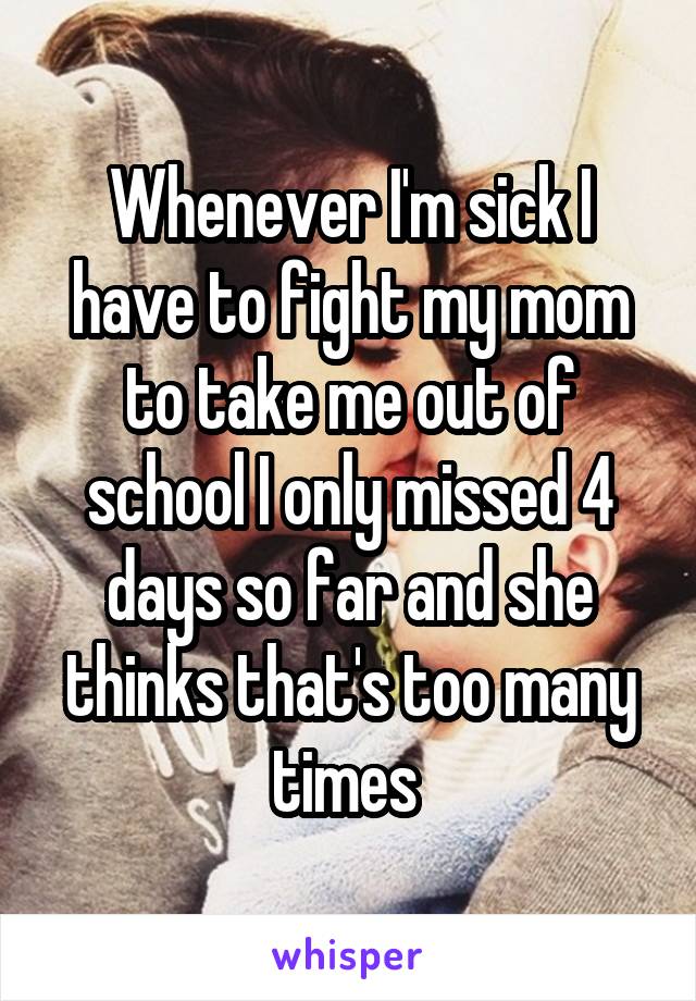 Whenever I'm sick I have to fight my mom to take me out of school I only missed 4 days so far and she thinks that's too many times 