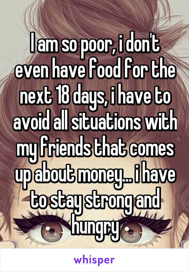 I am so poor, i don't even have food for the next 18 days, i have to avoid all situations with my friends that comes up about money... i have to stay strong and hungry