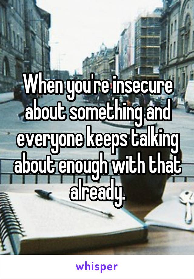 When you're insecure about something and everyone keeps talking about enough with that already.