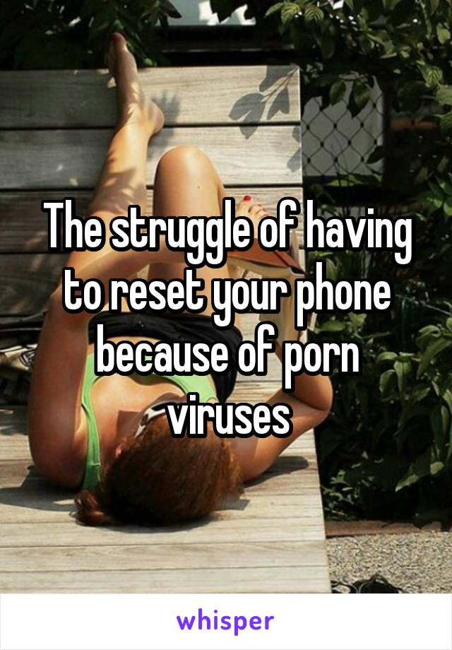 The struggle of having to reset your phone because of porn viruses