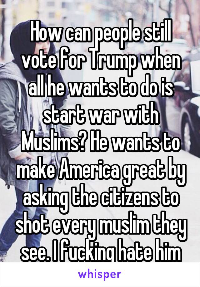 How can people still vote for Trump when all he wants to do is start war with Muslims? He wants to make America great by asking the citizens to shot every muslim they see. I fucking hate him