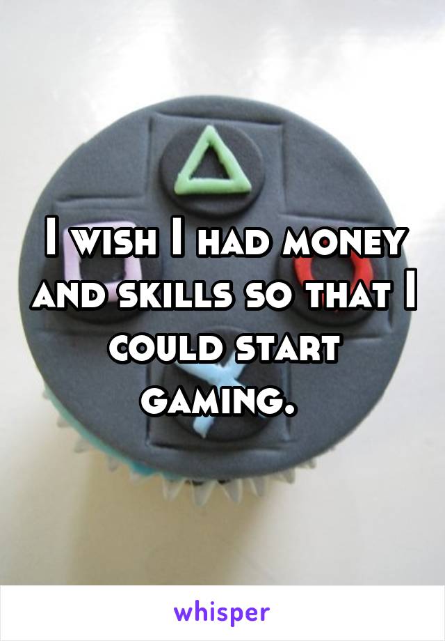 I wish I had money and skills so that I could start gaming. 