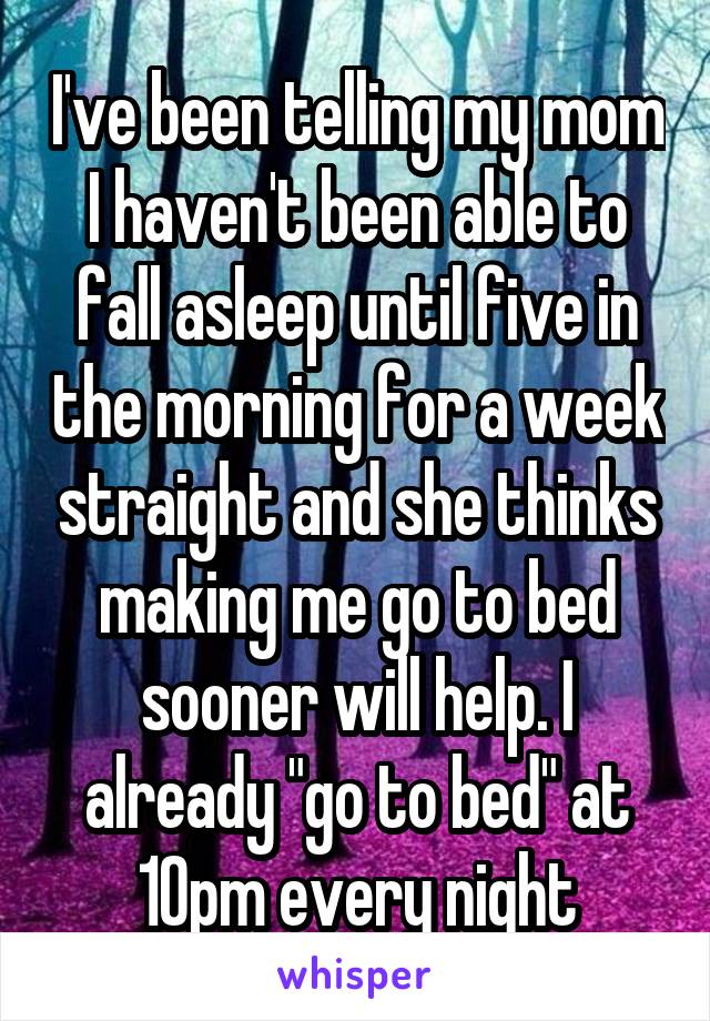 I've been telling my mom I haven't been able to fall asleep until five in the morning for a week straight and she thinks making me go to bed sooner will help. I already "go to bed" at 10pm every night