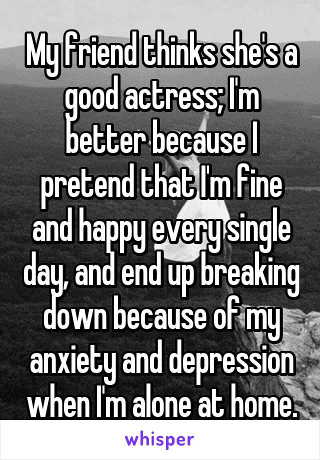 My friend thinks she's a good actress; I'm better because I pretend that I'm fine and happy every single day, and end up breaking down because of my anxiety and depression when I'm alone at home.