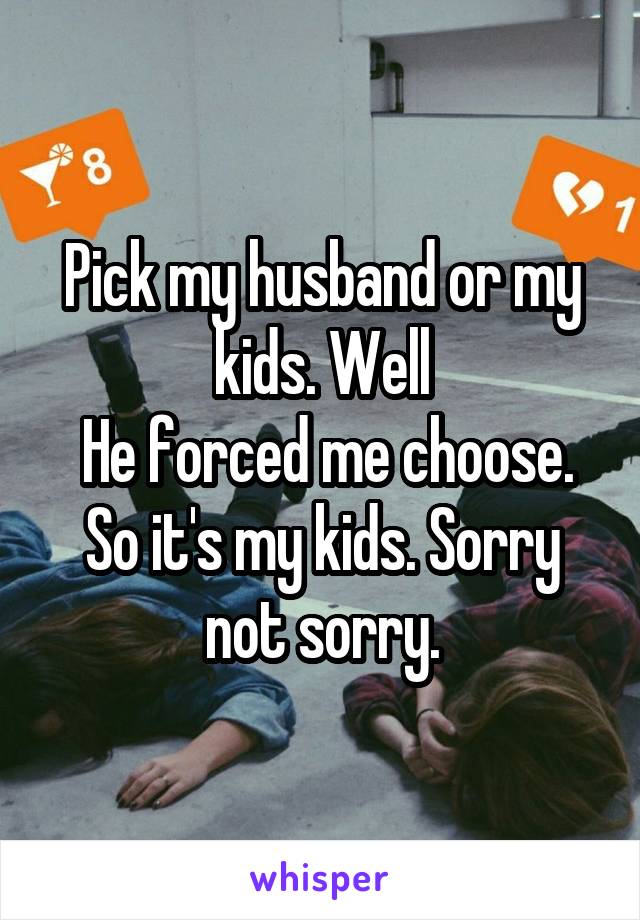 Pick my husband or my kids. Well
 He forced me choose. So it's my kids. Sorry not sorry.