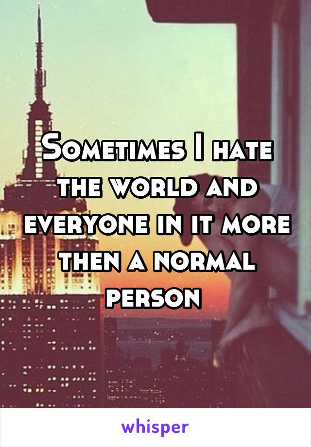 Sometimes I hate the world and everyone in it more then a normal person 