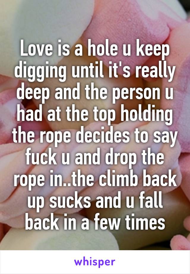 Love is a hole u keep digging until it's really deep and the person u had at the top holding the rope decides to say fuck u and drop the rope in..the climb back up sucks and u fall back in a few times