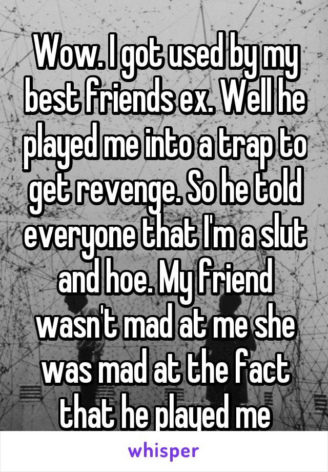 Wow. I got used by my best friends ex. Well he played me into a trap to get revenge. So he told everyone that I'm a slut and hoe. My friend wasn't mad at me she was mad at the fact that he played me