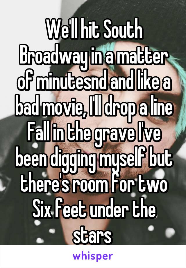 We'll hit South Broadway in a matter of minutesnd and like a bad movie, I'll drop a line
Fall in the grave I've been digging myself but there's room for two Six feet under the stars 