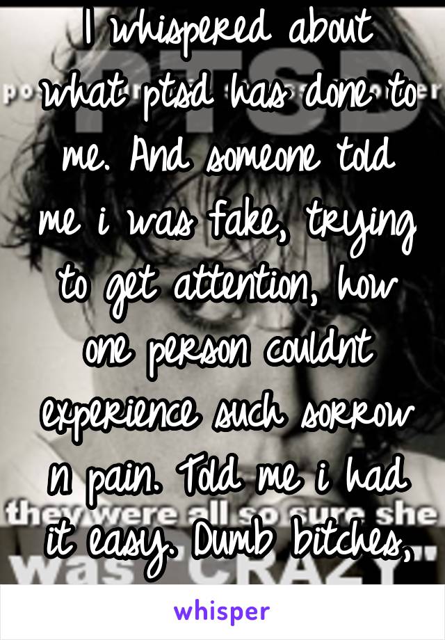 I whispered about what ptsd has done to me. And someone told me i was fake, trying to get attention, how one person couldnt experience such sorrow n pain. Told me i had it easy. Dumb bitches, i swear