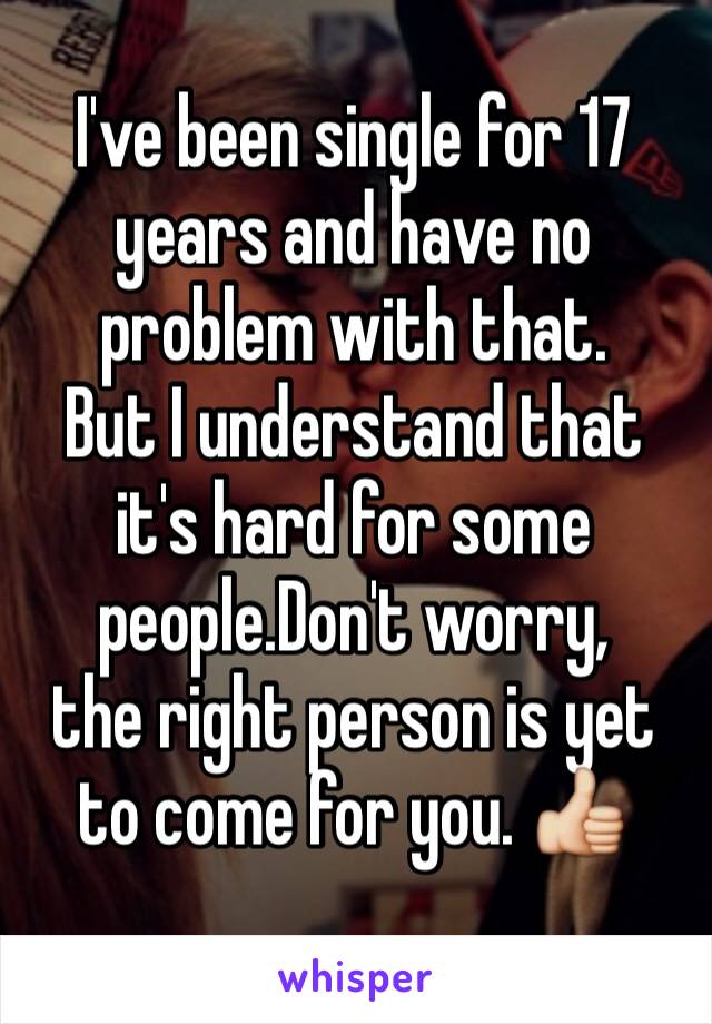 I've been single for 17 years and have no problem with that.
But I understand that it's hard for some people.Don't worry,
the right person is yet to come for you. 👍
