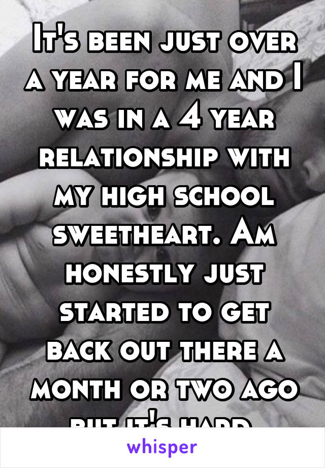 It's been just over a year for me and I was in a 4 year relationship with my high school sweetheart. Am honestly just started to get back out there a month or two ago but it's hard.