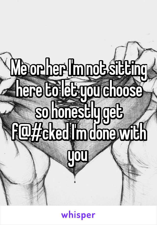 Me or her I'm not sitting here to let you choose so honestly get f@#cked I'm done with you 