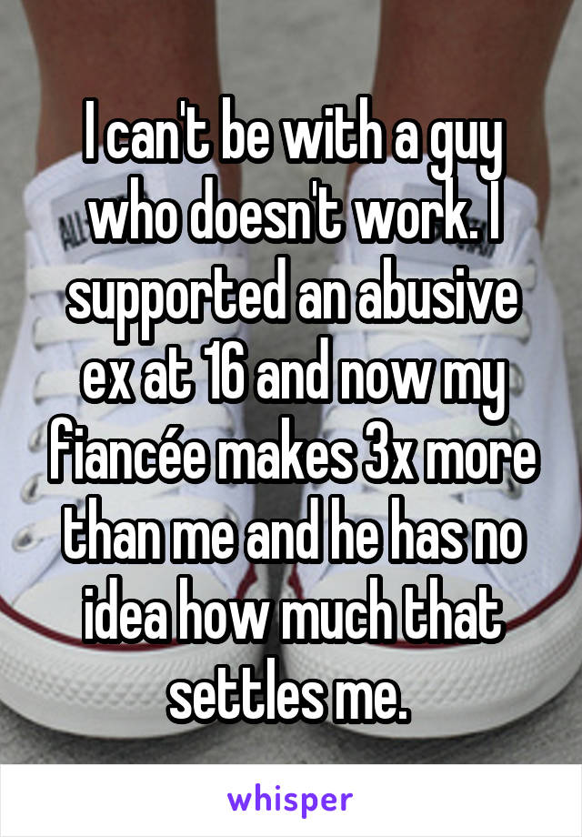 I can't be with a guy who doesn't work. I supported an abusive ex at 16 and now my fiancée makes 3x more than me and he has no idea how much that settles me. 