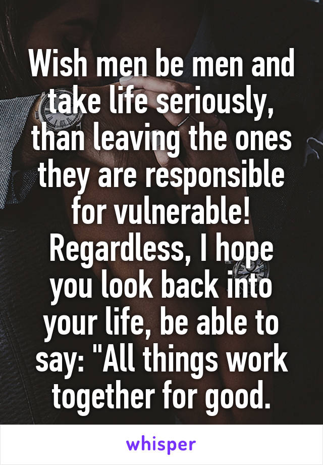 Wish men be men and take life seriously, than leaving the ones they are responsible for vulnerable!
Regardless, I hope you look back into your life, be able to say: "All things work together for good.