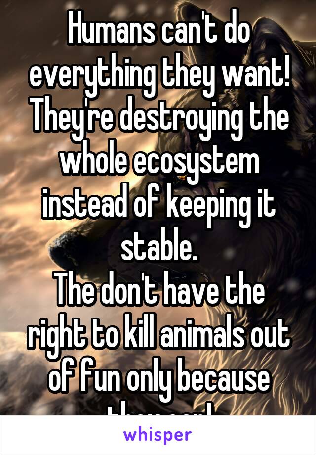 Humans can't do everything they want! They're destroying the whole ecosystem instead of keeping it stable.
The don't have the right to kill animals out of fun only because they can!