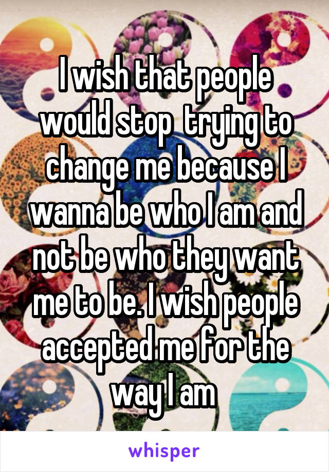 I wish that people would stop  trying to change me because I wanna be who I am and not be who they want me to be. I wish people accepted me for the way I am 