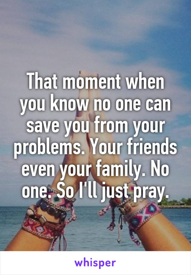 That moment when you know no one can save you from your problems. Your friends even your family. No one. So I'll just pray.