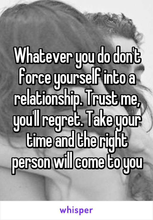 Whatever you do don't force yourself into a relationship. Trust me, you'll regret. Take your time and the right person will come to you