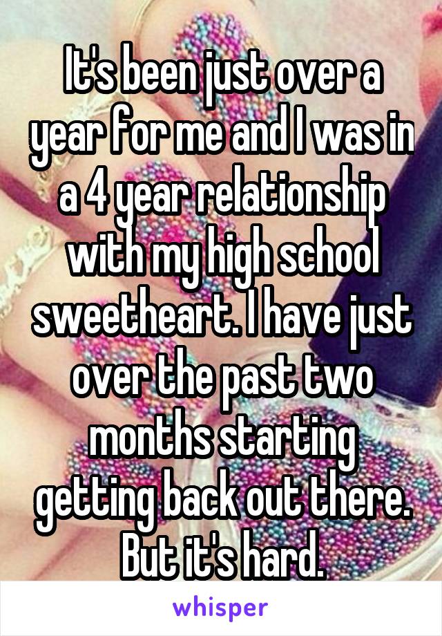 It's been just over a year for me and I was in a 4 year relationship with my high school sweetheart. I have just over the past two months starting getting back out there. But it's hard.