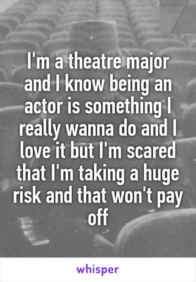 I'm a theatre major and I know being an actor is something I really wanna do and I love it but I'm scared that I'm taking a huge risk and that won't pay off