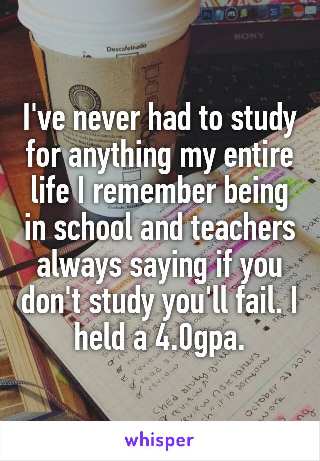 I've never had to study for anything my entire life I remember being in school and teachers always saying if you don't study you'll fail. I held a 4.0gpa.