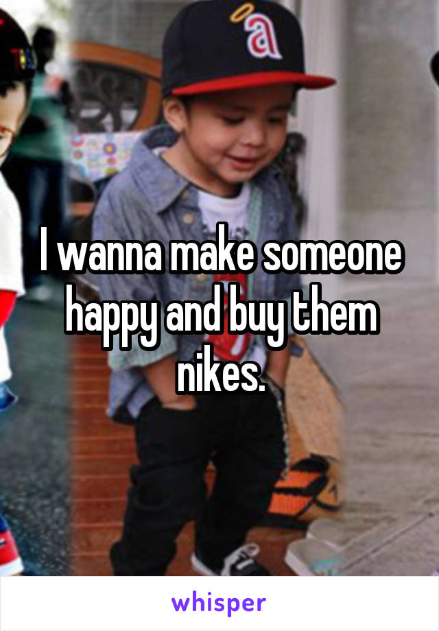 I wanna make someone happy and buy them nikes.