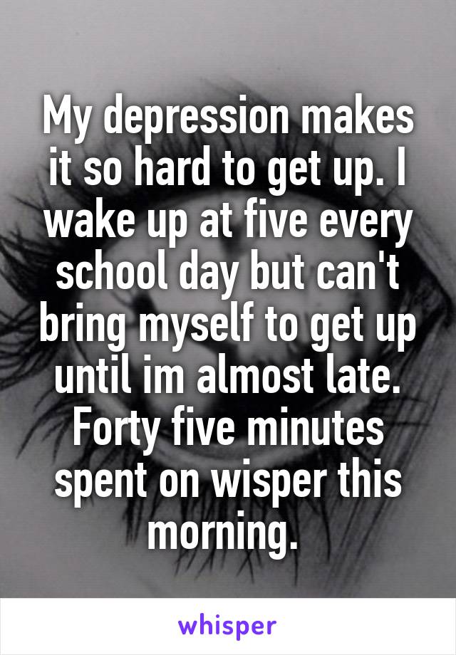 My depression makes it so hard to get up. I wake up at five every school day but can't bring myself to get up until im almost late. Forty five minutes spent on wisper this morning. 