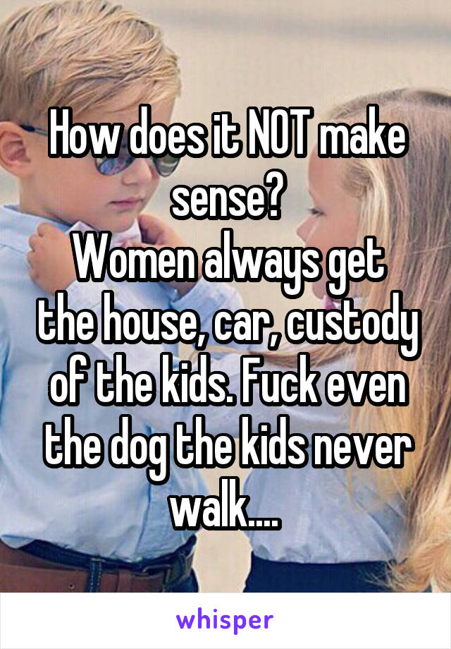 How does it NOT make sense?
Women always get the house, car, custody of the kids. Fuck even the dog the kids never walk.... 