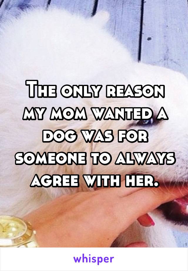 The only reason my mom wanted a dog was for someone to always agree with her.